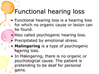 Functional hearing loss
• Functional hearing loss is a hearing loss
for which no organic cause or lesion can
be found.
• Also called psychogenic hearing loss.
• Precipitated by emotional stress.
• Malingering is a type of psychogenic
hearing loss.
• In Malingering, there is no organic or
psychological cause. The patient is
pretending to be deaf for personal
gains.
 