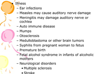 • Illness
– Ear infections
– Measles may cause auditory nerve damage
– Meningitis may damage auditory nerve or
cochlea
– Auto immune disease
– Mumps
– Otosclerosis
– Medulloblastoma or other brain tumors
– Syphilis from pregnant woman to fetus
– Premature birth
– Fetal alcohol syndrome in infants of alcoholic
mothers
– Neurological disorders
• Multiple sclerosis
 