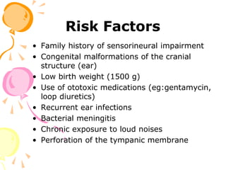 Risk Factors
• Family history of sensorineural impairment
• Congenital malformations of the cranial
structure (ear)
• Low birth weight (1500 g)
• Use of ototoxic medications (eg:gentamycin,
loop diuretics)
• Recurrent ear infections
• Bacterial meningitis
• Chronic exposure to loud noises
• Perforation of the tympanic membrane
 