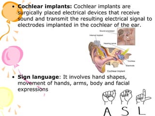 • Cochlear implants: Cochlear implants are
surgically placed electrical devices that receive
sound and transmit the resulting electrical signal to
electrodes implanted in the cochlear of the ear.
• Sign language: It involves hand shapes,
movement of hands, arms, body and facial
expressions
 