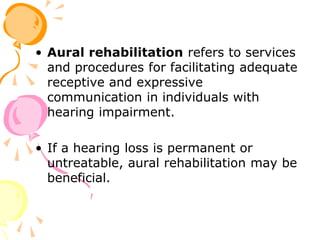 • Aural rehabilitation refers to services
and procedures for facilitating adequate
receptive and expressive
communication in individuals with
hearing impairment.
• If a hearing loss is permanent or
untreatable, aural rehabilitation may be
beneficial.
 