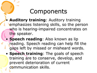 Components
• Auditory training: Auditory training
emphasizes listening skills, so the person
who is hearing-impaired concentrates on
the speaker.
• Speech reading: Also known as lip
reading. Speech reading can help fill the
gaps left by missed or misheard words.
• Speech training: The goals of speech
training are to conserve, develop, and
prevent deterioration of current
communication skills.
 