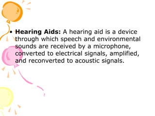 • Hearing Aids: A hearing aid is a device
through which speech and environmental
sounds are received by a microphone,
converted to electrical signals, amplified,
and reconverted to acoustic signals.
 