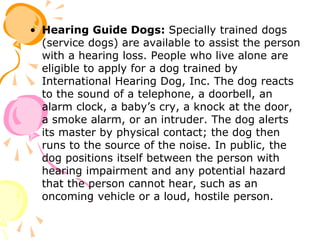 • Hearing Guide Dogs: Specially trained dogs
(service dogs) are available to assist the person
with a hearing loss. People who live alone are
eligible to apply for a dog trained by
International Hearing Dog, Inc. The dog reacts
to the sound of a telephone, a doorbell, an
alarm clock, a baby’s cry, a knock at the door,
a smoke alarm, or an intruder. The dog alerts
its master by physical contact; the dog then
runs to the source of the noise. In public, the
dog positions itself between the person with
hearing impairment and any potential hazard
that the person cannot hear, such as an
oncoming vehicle or a loud, hostile person.
 