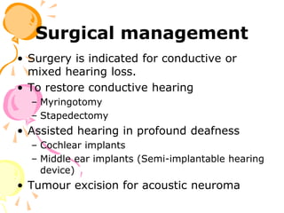 Surgical management
• Surgery is indicated for conductive or
mixed hearing loss.
• To restore conductive hearing
– Myringotomy
– Stapedectomy
• Assisted hearing in profound deafness
– Cochlear implants
– Middle ear implants (Semi-implantable hearing
device)
• Tumour excision for acoustic neuroma
 