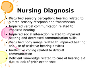 Nursing Diagnosis
• Disturbed sensory perception: hearing related to
altered sensory reception and transmission
• Impaired verbal communication related to
impaired hearing
• Impaired social interaction related to impaired
hearing and decreased communication skills
• Disturbed body image related to impaired hearing
and use of assistive hearing devices
• Ineffective coping related to difficult
communication
• Deficient knowledge related to care of hearing aid
due to lack of prior experience
 