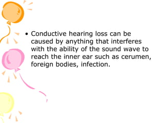 • Conductive hearing loss can be
caused by anything that interferes
with the ability of the sound wave to
reach the inner ear such as cerumen,
foreign bodies, infection.
 