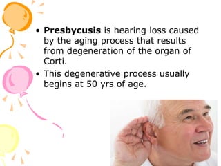 • Presbycusis is hearing loss caused
by the aging process that results
from degeneration of the organ of
Corti.
• This degenerative process usually
begins at 50 yrs of age.
 