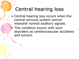 Central hearing loss
• Central hearing loss occurs when the
central nervous system cannot
interpret normal auditory signals.
• This condition occurs with such
disorders as cerebrovascular accidents
and tumors.
 