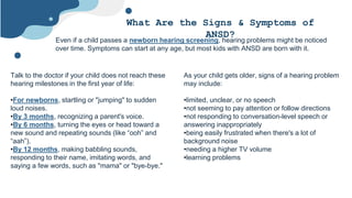 What Are the Signs & Symptoms of
ANSD?
Even if a child passes a newborn hearing screening, hearing problems might be noticed
over time. Symptoms can start at any age, but most kids with ANSD are born with it.
Talk to the doctor if your child does not reach these
hearing milestones in the first year of life:
•For newborns, startling or "jumping" to sudden
loud noises.
•By 3 months, recognizing a parent's voice.
•By 6 months, turning the eyes or head toward a
new sound and repeating sounds (like “ooh” and
“aah”).
•By 12 months, making babbling sounds,
responding to their name, imitating words, and
saying a few words, such as "mama" or "bye-bye."
As your child gets older, signs of a hearing problem
may include:
•limited, unclear, or no speech
•not seeming to pay attention or follow directions
•not responding to conversation-level speech or
answering inappropriately
•being easily frustrated when there's a lot of
background noise
•needing a higher TV volume
•learning problems
 