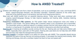 How Is ANSD Treated?
Children with ANSD get care from a team of specialists, such as an audiologist, ear, nose, and throat (ENT)
doctor, speech-language therapist, and education specialist. Treatment depends on the child’s age,
what part of the hearing nerve is not working, and how much hearing loss there is.
Most kids with ANSD benefit from an assistive listening device. These work best when combined with
ongoing speech-language therapy to help improve speaking and hearing skills. Assistive listening
devices include:
Frequency modulation (FM) systems: An FM system helps reduce background noise and makes a
speaker's voice louder. The person talking (like a teacher) wears a tiny microphone and a transmitter.
The transmitter sends an electrical signal to a wireless receiver that the child wears either on the ear or
directly in a hearing aid. It's portable, and can be helpful in classrooms and other loud settings.
Hearing aid: A hearing aid amplifies sounds coming into the ear. Hearing aids can help some children with
ANSD, especially when used with an FM system. Hearing aids used alone do not help kids with ANSD
because they only make the disorganized sound louder.
Cochlear implant: A cochlear implant is an option for some kids with ANSD. This surgically placed device
bypasses the parts of the ear that are not working properly. It stimulates the hearing nerve directly. With
training and therapy, kids with a cochlear implant can learn to hear and speak well.
 