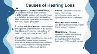 Presbycusis (prez-buh-KYOO-sis) -
A conditions that are more common
in older people, such as high blood pressure
and diabetes, are associated with hearing
loss. It is caused by changes in the inner ear
that occur as you grow older.
Exposure to loud noise - Loud noise can
damage cells and membranes in the cochlea.
Esp. Gunshot, Fireworks, High Volume of
music, or any loud noise above 120 dB
Heredity - GJB2-related hearing loss is an
autosomal recessive genetic disorder
because the mutations only cause deafness
in individuals who inherit two copies of the
mutated gene, one from each parent.
Causes of Hearing Loss
Illness - certain diseases can
cause hearing loss,
including meningitis, mumps,
cytomegalovirus and chickenpox.
Ototoxic medications -
can damage the sensory hair cells
that line your inner ears.
Head injury - Physical
accidents can result in hearing
loss when they involve a
perforated eardrum, traumatic
brain injury (TBI), or skull fracture.
 