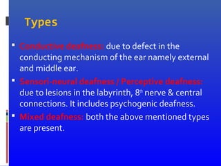 Types
 Conductive deafness: due to defect in the
conducting mechanism of the ear namely external
and middle ear.
 Sensori-neural deafness / Perceptive deafness:
due to lesions in the labyrinth, 8th
nerve & central
connections. It includes psychogenic deafness.
 Mixed deafness: both the above mentioned types
are present.
 