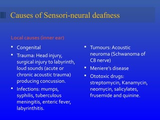 Causes of Sensori-neural deafness
Local causes (inner ear)
 Congenital
 Trauma: Head injury,
surgical injury to labyrinth,
loud sounds (acute or
chronic acoustic trauma)
producing concussion.
 Infections: mumps,
syphilis, tuberculous
meningitis, enteric fever,
labyrinthitis.
 Tumours: Acoustic
neuroma (Schwanoma of
C8 nerve)
 Meniere’s disease
 Ototoxic drugs:
streptomycin, Kanamycin,
neomycin, salicylates,
frusemide and quinine.
 