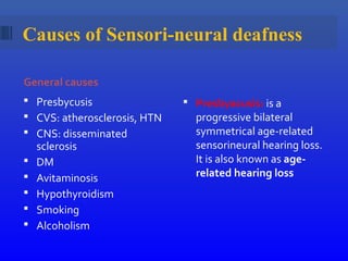 Causes of Sensori-neural deafness
General causes
 Presbycusis
 CVS: atherosclerosis, HTN
 CNS: disseminated
sclerosis
 DM
 Avitaminosis
 Hypothyroidism
 Smoking
 Alcoholism
 Presbyacusis: is a
progressive bilateral
symmetrical age-related
sensorineural hearing loss.
It is also known as age-
related hearing loss
 