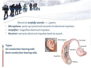 Hearing aids
Device to amplify sounds ---- 3 parts.
 Microphone- picks up sound and converts to electrical impulses.
 Amplifier- magnifies electrical impulses.
 Receiver-converts electrical impulses back to sound.
Types
Air conduction hearing aids
Bone conduction hearing aids
 