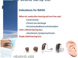 Bone anchored hearing aids
When air conduction hearing aid can’t be used
- Canal atresia
- Chronic ear discharge
- Excessive feedback and discomfort
CoHL / Mixed hearing loss
- otosclerosis / tympanosclerosis.
Single sided hearing loss
Indications for BAHA
 