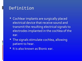 Definition
 Cochlear implants are surgically placed
electrical device that receive sound and
transmit the resulting electrical signals to
electrodes implanted in the cochlea of the
ear.
 The signals stimulate cochlea, allowing
patient to hear.
 It is also known as Bionic ear.
 