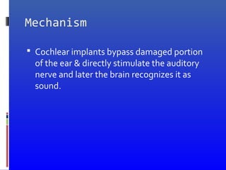 Mechanism
 Cochlear implants bypass damaged portion
of the ear & directly stimulate the auditory
nerve and later the brain recognizes it as
sound.
 