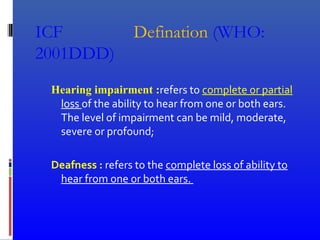 ICF Defination (WHO:
2001DDD)
Hearing impairment :refers to complete or partial
loss of the ability to hear from one or both ears.
The level of impairment can be mild, moderate,
severe or profound;
Deafness : refers to the complete loss of ability to
hear from one or both ears.
 