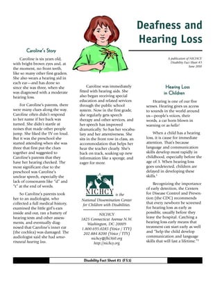 Disability Fact Sheet #3 (FS3)
Caroline was immediately
fitted with hearing aids. She
also began receiving special
education and related services
through the public school
system. Now in the first grade,
she regularly gets speech
therapy and other services, and
her speech has improved
dramatically. So has her vocabu-
lary and her attentiveness. She
sits in the front row in class, an
accommodation that helps her
hear the teacher clearly. She’s
back on track, soaking up new
information like a sponge, and
eager for more.
Hearing LossHearing LossHearing LossHearing LossHearing Loss
in Childrenin Childrenin Childrenin Childrenin Children
Hearing is one of our five
senses. Hearing gives us access
to sounds in the world around
us—people’s voices, their
words, a car horn blown in
warning or as hello!
When a child has a hearing
loss, it is cause for immediate
attention. That’s because
language and communication
skills develop most rapidly in
childhood, especially before the
age of 3. When hearing loss
goes undetected, children are
delayed in developing these
skills.1
Recognizing the importance
of early detection, the Centers
for Disease Control and Preven-
tion (the CDC) recommends
that every newborn be screened
for hearing loss as early as
possible, usually before they
leave the hospital. Catching a
hearing loss early means that
treatment can start early as well
and “help the child develop
communication and language
skills that will last a lifetime.”2
A publication of NICHCY
Disability Fact Sheet #3
June 2010
Caroline’s StoryCaroline’s StoryCaroline’s StoryCaroline’s StoryCaroline’s Story
Caroline is six years old,
with bright brown eyes and, at
the moment, no front teeth,
like so many other first graders.
She also wears a hearing aid in
each ear—and has done so
since she was three, when she
was diagnosed with a moderate
hearing loss.
For Caroline’s parents, there
were many clues along the way.
Caroline often didn’t respond
to her name if her back was
turned. She didn’t startle at
noises that made other people
jump. She liked the TV on loud.
But it was the preschool she
started attending when she was
three that first put the clues
together and suggested to
Caroline’s parents that they
have her hearing checked. The
most significant clue to the
preschool was Caroline’s
unclear speech, especially the
lack of consonants like “d” and
“t” at the end of words.
So Caroline’s parents took
her to an audiologist, who
collected a full medical history,
examined the little girl’s ears
inside and out, ran a battery of
hearing tests and other assess-
ments, and eventually diag-
nosed that Caroline’s inner ear
(the cochlea) was damaged. The
audiologist said she had senso-
rineural hearing loss.
is the
National Dissemination Center
for Children with Disabilities.
NICHCY
1825 Connecticut Avenue N.W.
Washington, DC 20009
1.800.695.0285 (Voice / TTY)
202.884.8200 (Voice / TTY)
nichcy@fhi360.org
http://nichcy.org
Deafness and
Hearing Loss
 