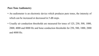 Pure Tone Audiometry
• An audiometer is an electronic device which produces pure tones, the intensity of
which can be increased or decreased in 5 dB steps.
• Usually air conduction thresholds are measured for tones of 125, 250, 500, 1000,
2000, 4000 and 8000 Hz and bone conduction thresholds for 250, 500, 1000, 2000
and 4000 Hz.
 