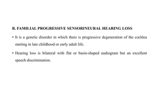 B. FAMILIAL PROGRESSIVE SENSORINEURAL HEARING LOSS
• It is a genetic disorder in which there is progressive degeneration of the cochlea
starting in late childhood or early adult life.
• Hearing loss is bilateral with flat or basin-shaped audiogram but an excellent
speech discrimination.
 
