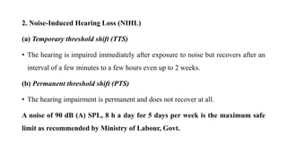 2. Noise-Induced Hearing Loss (NIHL)
(a) Temporary threshold shift (TTS)
• The hearing is impaired immediately after exposure to noise but recovers after an
interval of a few minutes to a few hours even up to 2 weeks.
(b) Permanent threshold shift (PTS)
• The hearing impairment is permanent and does not recover at all.
A noise of 90 dB (A) SPL, 8 h a day for 5 days per week is the maximum safe
limit as recommended by Ministry of Labour, Govt.
 