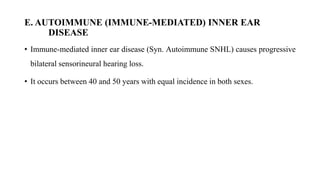E. AUTOIMMUNE (IMMUNE-MEDIATED) INNER EAR
DISEASE
• Immune-mediated inner ear disease (Syn. Autoimmune SNHL) causes progressive
bilateral sensorineural hearing loss.
• It occurs between 40 and 50 years with equal incidence in both sexes.
 