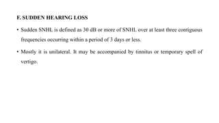 F. SUDDEN HEARING LOSS
• Sudden SNHL is defined as 30 dB or more of SNHL over at least three contiguous
frequencies occurring within a period of 3 days or less.
• Mostly it is unilateral. It may be accompanied by tinnitus or temporary spell of
vertigo.
 