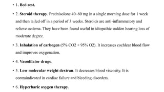 • 1. Bed rest.
• 2. Steroid therapy. Prednisolone 40–60 mg in a single morning dose for 1 week
and then tailed off in a period of 3 weeks. Steroids are anti-inflammatory and
relieve oedema. They have been found useful in idiopathic sudden hearing loss of
moderate degree.
• 3. Inhalation of carbogen (5% CO2 + 95% O2). It increases cochlear blood flow
and improves oxygenation.
• 4. Vasodilator drugs.
• 5. Low molecular weight dextran. It decreases blood viscosity. It is
contraindicated in cardiac failure and bleeding disorders.
• 6. Hyperbaric oxygen therapy.
 