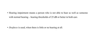 • Hearing impairment means a person who is not able to hear as well as someone
with normal hearing – hearing thresholds of 25 dB or better in both ears
• Deafness is used, when there is little or no hearing at all.
 