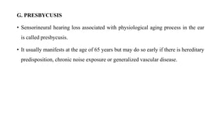 G. PRESBYCUSIS
• Sensorineural hearing loss associated with physiological aging process in the ear
is called presbycusis.
• It usually manifests at the age of 65 years but may do so early if there is hereditary
predisposition, chronic noise exposure or generalized vascular disease.
 
