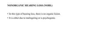 NONORGANIC HEARING LOSS (NOHL)
• In this type of hearing loss, there is no organic lesion.
• It is either due to malingering or is psychogenic.
 