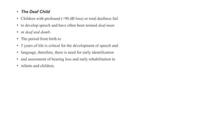 • The Deaf Child
• Children with profound (>90 dB loss) or total deafness fail
• to develop speech and have often been termed deaf-mute
• or deaf and dumb.
• The period from birth to
• 5 years of life is critical for the development of speech and
• language, therefore, there is need for early identification
• and assessment of hearing loss and early rehabilitation in
• infants and children.
 