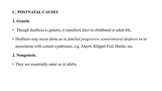 C. POSTNATAL CAUSES
1. Genetic
• Though deafness is genetic, it manifests later in childhood or adult life.
• Deafness may occur alone as in familial progressive sensorineural deafness or in
association with certain syndromes, e.g. Alport, Klippel-Feil, Hurler, etc.
2. Nongenetic.
• They are essentially same as in adults.
 