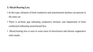 3. Mixed Hearing Loss
• In this type, elements of both conductive and sensorineural deafness are present in
the same ear.
• There is air-bone gap indicating conductive element, and impairment of bone
conduction indicating sensorineural loss.
• Mixed hearing loss is seen in some cases of otosclerosis and chronic suppurative
otitis media.
 
