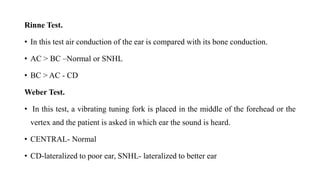 Rinne Test.
• In this test air conduction of the ear is compared with its bone conduction.
• AC > BC –Normal or SNHL
• BC > AC - CD
Weber Test.
• In this test, a vibrating tuning fork is placed in the middle of the forehead or the
vertex and the patient is asked in which ear the sound is heard.
• CENTRAL- Normal
• CD-lateralized to poor ear, SNHL- lateralized to better ear
 