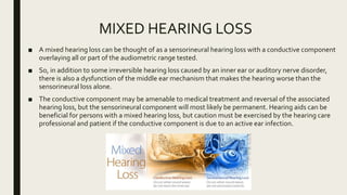 MIXED HEARING LOSS
■ A mixed hearing loss can be thought of as a sensorineural hearing loss with a conductive component
overlaying all or part of the audiometric range tested.
■ So, in addition to some irreversible hearing loss caused by an inner ear or auditory nerve disorder,
there is also a dysfunction of the middle ear mechanism that makes the hearing worse than the
sensorineural loss alone.
■ The conductive component may be amenable to medical treatment and reversal of the associated
hearing loss, but the sensorineural component will most likely be permanent. Hearing aids can be
beneficial for persons with a mixed hearing loss, but caution must be exercised by the hearing care
professional and patient if the conductive component is due to an active ear infection.
 