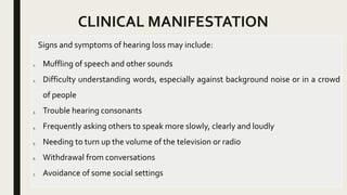 CLINICAL MANIFESTATION
Signs and symptoms of hearing loss may include:
1. Muffling of speech and other sounds
2. Difficulty understanding words, especially against background noise or in a crowd
of people
3. Trouble hearing consonants
4. Frequently asking others to speak more slowly, clearly and loudly
5. Needing to turn up the volume of the television or radio
6. Withdrawal from conversations
7. Avoidance of some social settings
 
