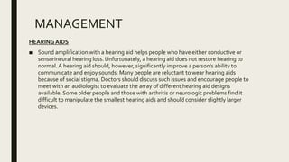 MANAGEMENT
HEARINGAIDS
■ Sound amplification with a hearing aid helps people who have either conductive or
sensorineural hearing loss. Unfortunately, a hearing aid does not restore hearing to
normal.A hearing aid should, however, significantly improve a person's ability to
communicate and enjoy sounds. Many people are reluctant to wear hearing aids
because of social stigma. Doctors should discuss such issues and encourage people to
meet with an audiologist to evaluate the array of different hearing aid designs
available. Some older people and those with arthritis or neurologic problems find it
difficult to manipulate the smallest hearing aids and should consider slightly larger
devices.
 