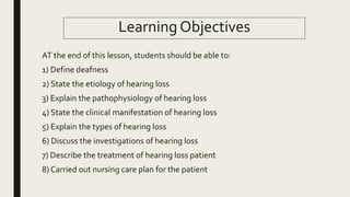 Learning Objectives
AT the end of this lesson, students should be able to:
1) Define deafness
2) State the etiology of hearing loss
3) Explain the pathophysiology of hearing loss
4) State the clinical manifestation of hearing loss
5) Explain the types of hearing loss
6) Discuss the investigations of hearing loss
7) Describe the treatment of hearing loss patient
8) Carried out nursing care plan for the patient
 