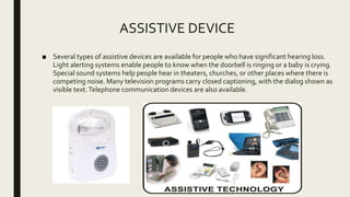ASSISTIVE DEVICE
■ Several types of assistive devices are available for people who have significant hearing loss.
Light alerting systems enable people to know when the doorbell is ringing or a baby is crying.
Special sound systems help people hear in theaters, churches, or other places where there is
competing noise. Many television programs carry closed captioning, with the dialog shown as
visible text.Telephone communication devices are also available.
 