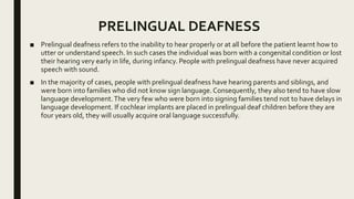 PRELINGUAL DEAFNESS
■ Prelingual deafness refers to the inability to hear properly or at all before the patient learnt how to
utter or understand speech. In such cases the individual was born with a congenital condition or lost
their hearing very early in life, during infancy. People with prelingual deafness have never acquired
speech with sound.
■ In the majority of cases, people with prelingual deafness have hearing parents and siblings, and
were born into families who did not know sign language.Consequently, they also tend to have slow
language development.The very few who were born into signing families tend not to have delays in
language development. If cochlear implants are placed in prelingual deaf children before they are
four years old, they will usually acquire oral language successfully.
 