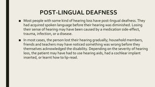 POST-LINGUAL DEAFNESS
■ Most people with some kind of hearing loss have post-lingual deafness.They
had acquired spoken language before their hearing was diminished. Losing
their sense of hearing may have been caused by a medication side-effect,
trauma, infection, or a disease.
■ In most cases, the person lost their hearing gradually; household members,
friends and teachers may have noticed something was wrong before they
themselves acknowledged the disability. Depending on the severity of hearing
loss, the patient may have had to use hearing aids, had a cochlear implant
inserted, or learnt how to lip-read.
 