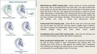 o Behind-the-ear (BTE) hearing aids - these consist of a dome (earmold)
and a case, with a connection from one to the other. The case is behind the
pinna (outer ear, the part that sticks out); the connection to the dome comes
down the front of the ear. The sound from the device is routed to the ear
either electrically or acoustically. BTE hearing aids tend to last longer than
other devices because the electrical components are located outside the
ear (less moisture and earwax damage). These devices are more popular
with children who need a sturdy and easy-to-use device.
o In-the-canal (ITC) hearing aids - these fill the outer part of the ear canal
and can be seen, but only just. Soft ear inserts, usually made of silicone,
are used to position the loudspeaker inside the ear. These devices fit most
patients straight away, and have better sound quality.
o Completely-in-the canal (CIC) hearing aids - these are tiny devices, but
are not recommended for people with severe hearing loss.
o Bone conduction hearing aids - for patients with conductive hearing loss,
as well as those unable to wear conventional type hearing aids. The
vibrating part of the device is held against the mastoid with a headband.
The vibrations go through the mastoid bone, to the cochlea. These devices
can be painful or uncomfortable if worn for too long.
 
