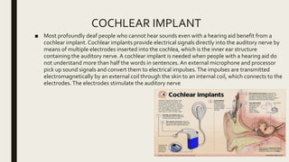 COCHLEAR IMPLANT
■ Most profoundly deaf people who cannot hear sounds even with a hearing aid benefit from a
cochlear implant.Cochlear implants provide electrical signals directly into the auditory nerve by
means of multiple electrodes inserted into the cochlea, which is the inner ear structure
containing the auditory nerve. A cochlear implant is needed when people with a hearing aid do
not understand more than half the words in sentences. An external microphone and processor
pick up sound signals and convert them to electrical impulses.The impulses are transmitted
electromagnetically by an external coil through the skin to an internal coil, which connects to the
electrodes.The electrodes stimulate the auditory nerve
 