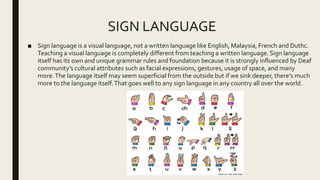 SIGN LANGUAGE
■ Sign language is a visual language, not a written language like English, Malaysia, French and Duthc.
Teaching a visual language is completely different from teaching a written language. Sign language
itself has its own and unique grammar rules and foundation because it is strongly influenced by Deaf
community’s cultural attributes such as facial expressions, gestures, usage of space, and many
more.The language itself may seem superficial from the outside but if we sink deeper, there’s much
more to the language itself.That goes well to any sign language in any country all over the world.
 
