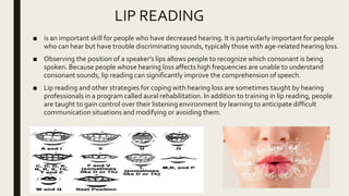 LIP READING
■ is an important skill for people who have decreased hearing. It is particularly important for people
who can hear but have trouble discriminating sounds, typically those with age-related hearing loss.
■ Observing the position of a speaker's lips allows people to recognize which consonant is being
spoken. Because people whose hearing loss affects high frequencies are unable to understand
consonant sounds, lip reading can significantly improve the comprehension of speech.
■ Lip reading and other strategies for coping with hearing loss are sometimes taught by hearing
professionals in a program called aural rehabilitation. In addition to training in lip reading, people
are taught to gain control over their listening environment by learning to anticipate difficult
communication situations and modifying or avoiding them.
 