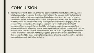 CONCLUSION
■ Hearing impairment, deafness, or hearing loss refers to the inability to hear things, either
totally or partially. In a simple definition hearing loss is the reduced ability to hear sound
meanwhile deafness is the complete inability to hear sound. there are types of hearing
impairment and each of the type has it owns management to overcome the problem so
that the patient will have a better living and improve quality of life in engaging with all
people in their surrounding. Hearing loss also can be preventable and more health
campaign of taking care of the ear should be reinforce to create the awareness of the
people outside especially young people nowadays who loved to listen to loud musics, those
who worked in construction site and many more who are at risk to get hearing impairment
caused by the noise pollution.As the saying goes, ‘prevention is always better than cure’
thus people should be made aware of the importance of taking care of oneselves from the
noise pollution made by the human being
 